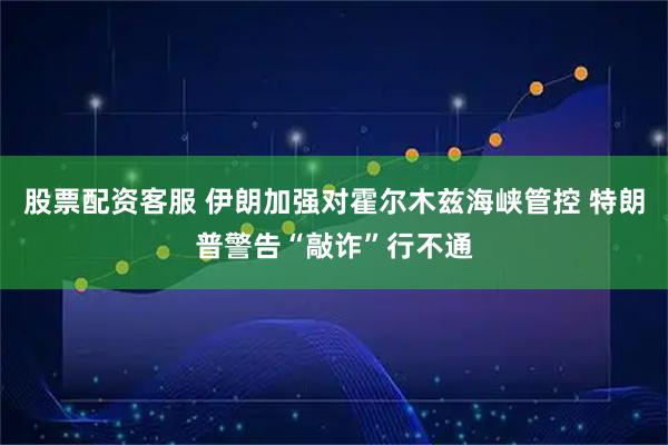 股票配资客服 伊朗加强对霍尔木兹海峡管控 特朗普警告“敲诈”行不通