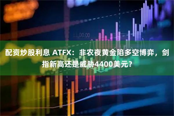 配资炒股利息 ATFX：非农夜黄金陷多空博弈，剑指新高还是威胁4400美元？