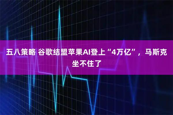 五八策略 谷歌结盟苹果AI登上“4万亿”，马斯克坐不住了