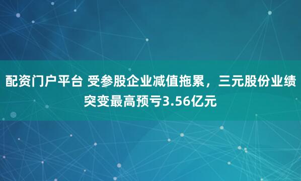 配资门户平台 受参股企业减值拖累，三元股份业绩突变最高预亏3.56亿元