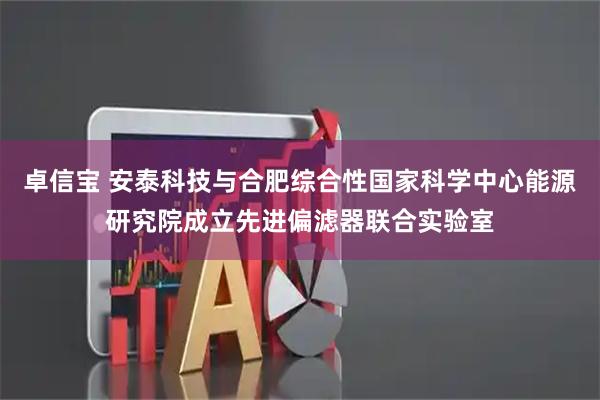 卓信宝 安泰科技与合肥综合性国家科学中心能源研究院成立先进偏滤器联合实验室