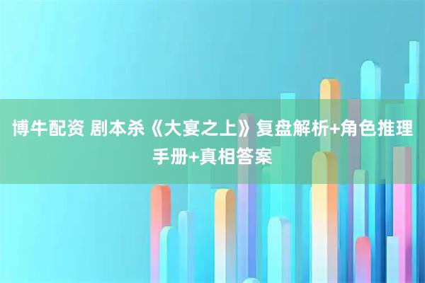 博牛配资 剧本杀《大宴之上》复盘解析+角色推理手册+真相答案