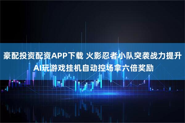 豪配投资配资APP下载 火影忍者小队突袭战力提升 AI玩游戏挂机自动控场拿六倍奖励
