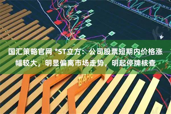 国汇策略官网 *ST立方：公司股票短期内价格涨幅较大，明显偏离市场走势，明起停牌核查
