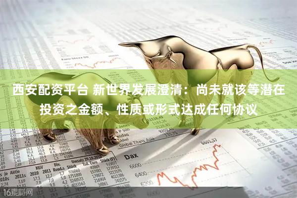 西安配资平台 新世界发展澄清：尚未就该等潜在投资之金额、性质或形式达成任何协议