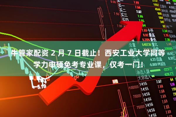 牛管家配资 2 月 7 日截止！西安工业大学同等学力申硕免考专业课，仅考一门！
