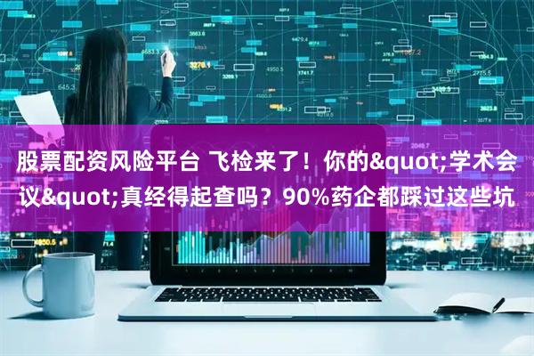 股票配资风险平台 飞检来了！你的"学术会议"真经得起查吗？90%药企都踩过这些坑