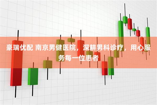 豪瑞优配 南京男健医院，深耕男科诊疗，用心服务每一位患者