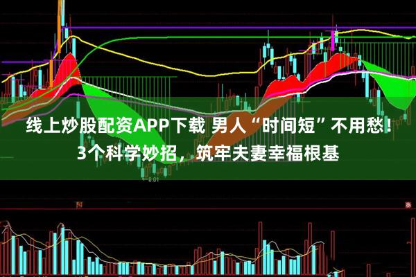 线上炒股配资APP下载 男人“时间短”不用愁！3个科学妙招，筑牢夫妻幸福根基
