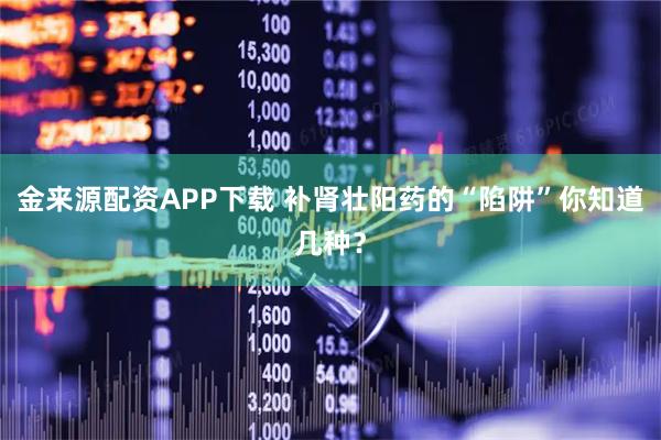 金来源配资APP下载 补肾壮阳药的“陷阱”你知道几种？