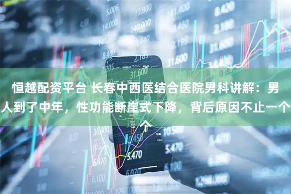 恒越配资平台 长春中西医结合医院男科讲解：男人到了中年，性功能断崖式下降，背后原因不止一个
