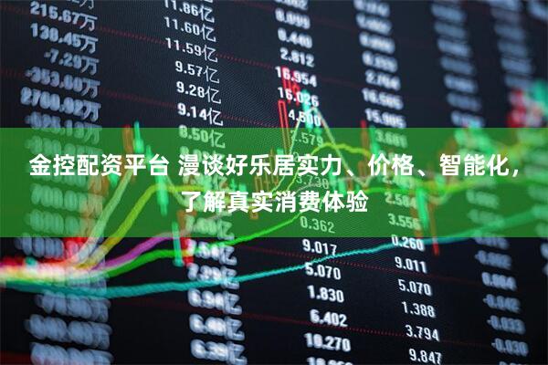 金控配资平台 漫谈好乐居实力、价格、智能化，了解真实消费体验
