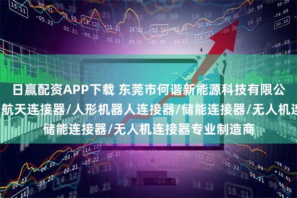 日赢配资APP下载 东莞市何谐新能源科技有限公司：充电枪/航空航天连接器/人形机器人连接器/储能连接器/无人机连接器专业制造商