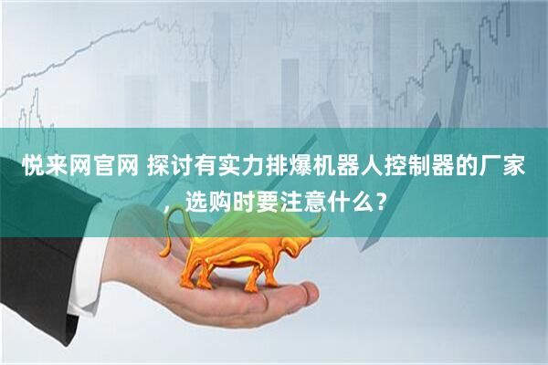 悦来网官网 探讨有实力排爆机器人控制器的厂家，选购时要注意什么？