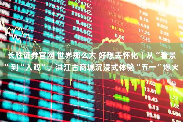 长胜证券官网 世界那么大 好想去怀化丨从“看景”到“入戏”，洪江古商城沉浸式体验“五一”爆火