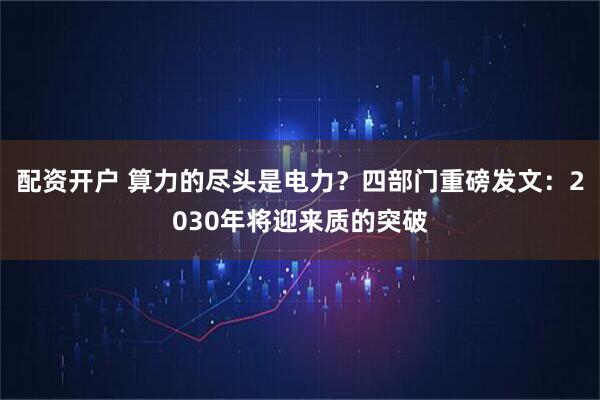 配资开户 算力的尽头是电力？四部门重磅发文：2030年将迎来质的突破