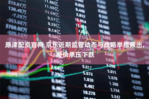 原津配资官网 京东近期监管动态与战略举措频出, 股价承压下跌
